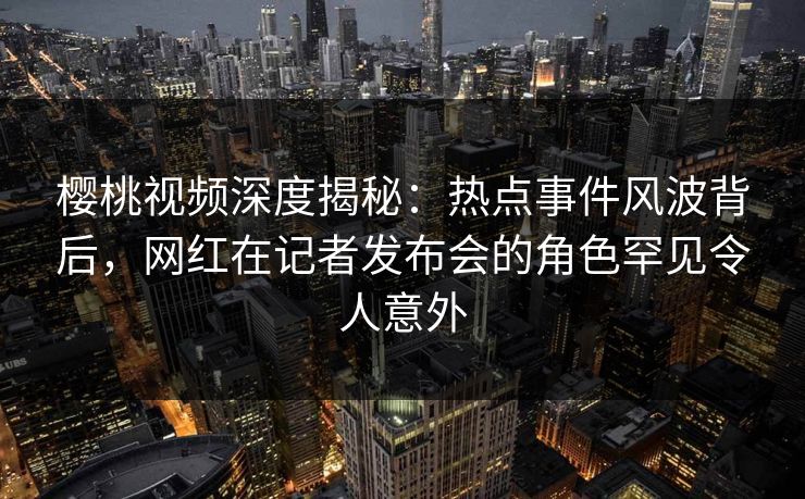 樱桃视频深度揭秘：热点事件风波背后，网红在记者发布会的角色罕见令人意外