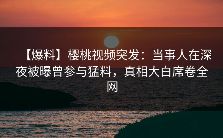 【爆料】樱桃视频突发：当事人在深夜被曝曾参与猛料，真相大白席卷全网