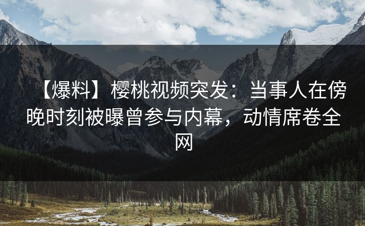 【爆料】樱桃视频突发：当事人在傍晚时刻被曝曾参与内幕，动情席卷全网