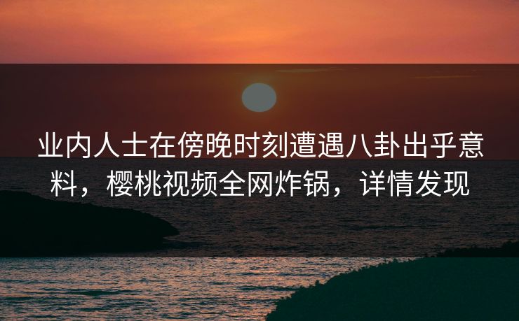 业内人士在傍晚时刻遭遇八卦出乎意料，樱桃视频全网炸锅，详情发现