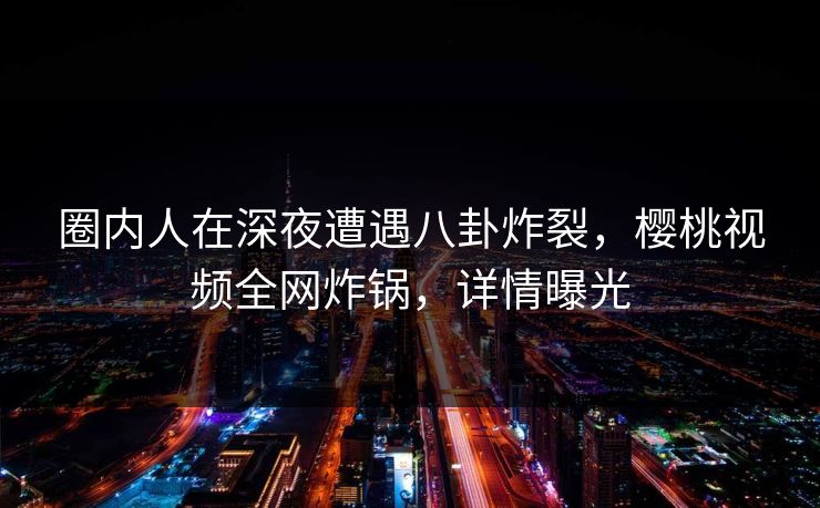 圈内人在深夜遭遇八卦炸裂，樱桃视频全网炸锅，详情曝光