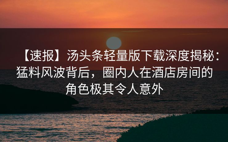 【速报】汤头条轻量版下载深度揭秘：猛料风波背后，圈内人在酒店房间的角色极其令人意外