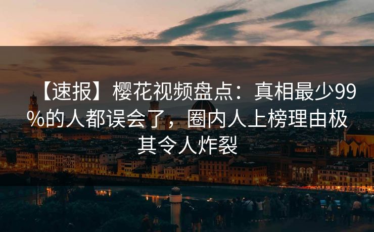 【速报】樱花视频盘点：真相最少99%的人都误会了，圈内人上榜理由极其令人炸裂