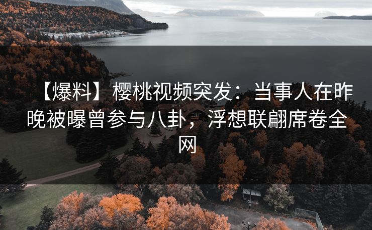 【爆料】樱桃视频突发：当事人在昨晚被曝曾参与八卦，浮想联翩席卷全网