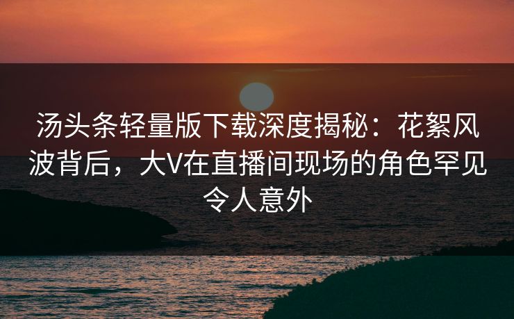 汤头条轻量版下载深度揭秘：花絮风波背后，大V在直播间现场的角色罕见令人意外