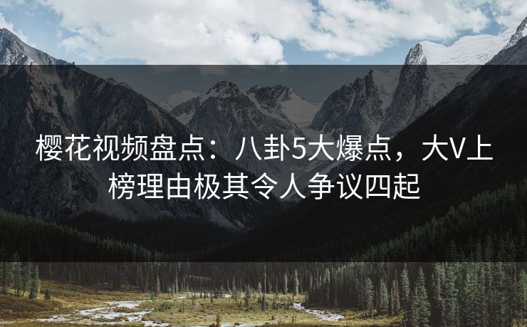 樱花视频盘点：八卦5大爆点，大V上榜理由极其令人争议四起