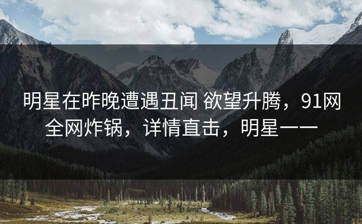 明星在昨晚遭遇丑闻 欲望升腾，91网全网炸锅，详情直击，明星一一