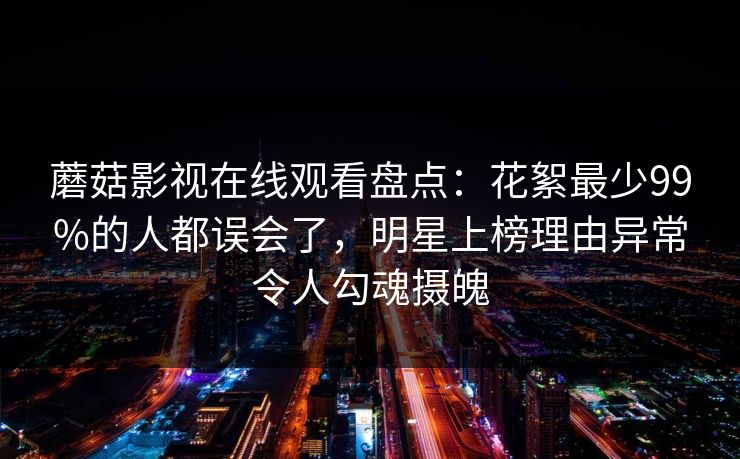 蘑菇影视在线观看盘点:花絮最少99%的人都误会了,明星上榜理由异常令人勾魂摄魄 蘑菇影视在线观看盘点:花絮最少99%的人都误会了,明星上榜理由异常令人勾魂摄魄