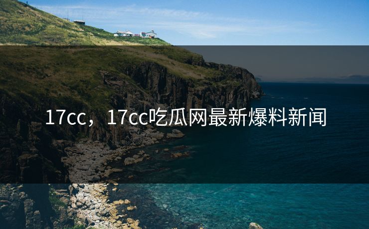 17cc，17cc吃瓜网最新爆料新闻