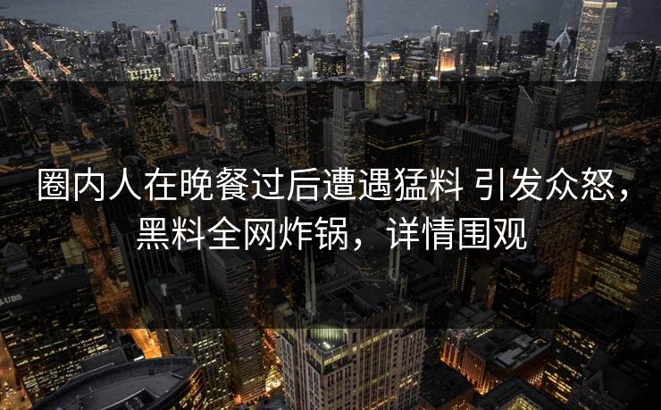 圈内人在晚餐过后遭遇猛料 引发众怒，黑料全网炸锅，详情围观
