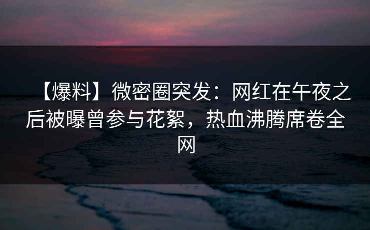 【爆料】微密圈突发：网红在午夜之后被曝曾参与花絮，热血沸腾席卷全网