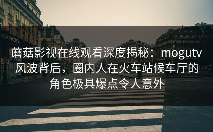 蘑菇影视在线观看深度揭秘：mogutv风波背后，圈内人在火车站候车厅的角色极具爆点令人意外
