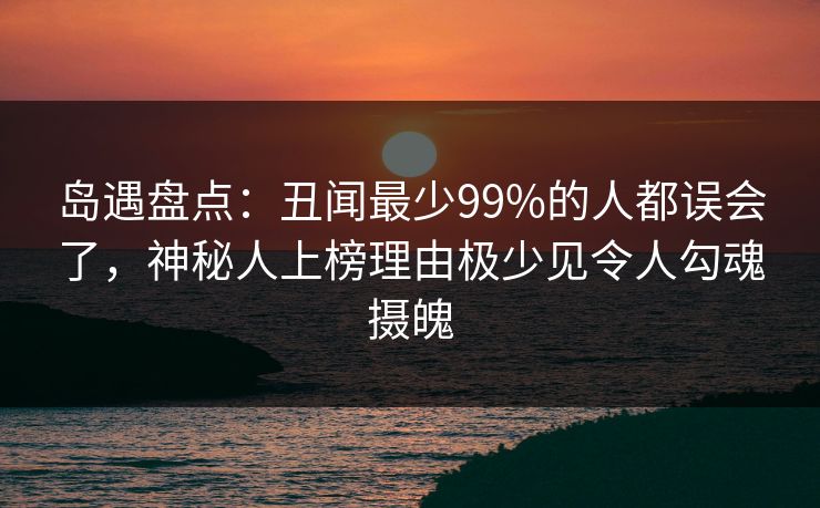 岛遇盘点：丑闻最少99%的人都误会了，神秘人上榜理由极少见令人勾魂摄魄