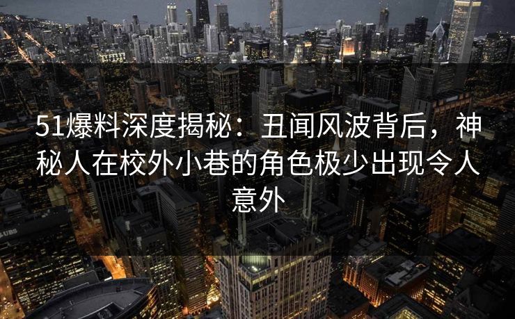 51爆料深度揭秘：丑闻风波背后，神秘人在校外小巷的角色极少出现令人意外