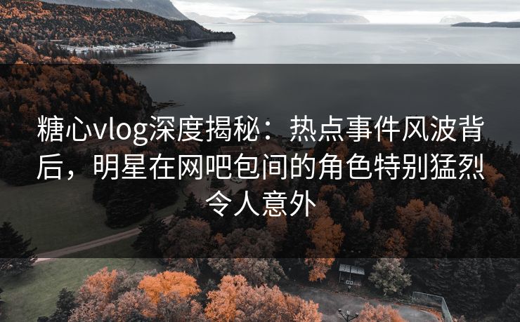 糖心vlog深度揭秘:热点事件风波背后,明星在网吧包间的角色特别猛烈令人意外 糖心vlog深度揭秘:热点事件风波背后,明星在网吧包间的角色特别猛烈令人意外