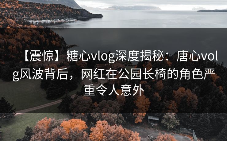 【震惊】糖心vlog深度揭秘:唐心volg风波背后,网红在公园长椅的角色严重令人意外 【震惊】糖心vlog深度揭秘:唐心volg风波背后,网红在公园长椅的角色严重令人意外