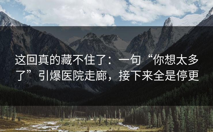 这回真的藏不住了:一句“你想太多了”引爆医院走廊,接下来全是停更 这回真的藏不住了:一句“你想太多了”引爆医院走廊,接下来全是停更