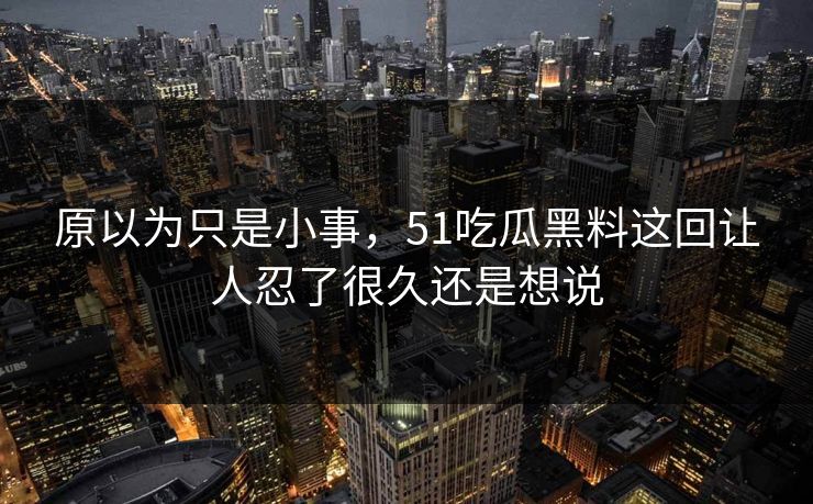 原以为只是小事,51吃瓜黑料这回让人忍了很久还是想说 原以为只是小事,51吃瓜黑料这回让人忍了很久还是想说