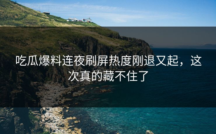吃瓜爆料连夜刷屏热度刚退又起，这次真的藏不住了